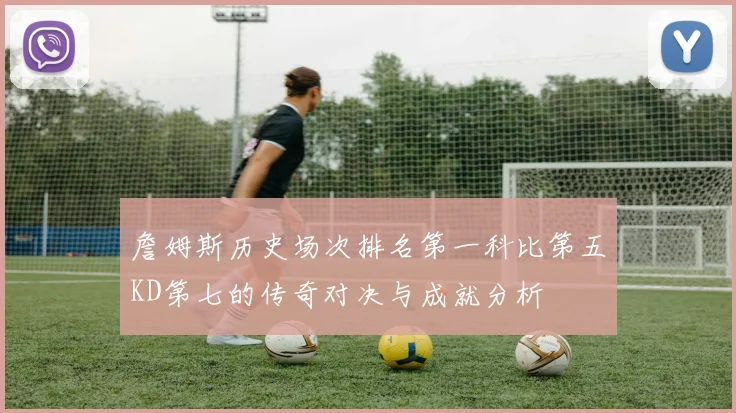 詹姆斯历史场次排名第一科比第五KD第七的传奇对决与成就分析