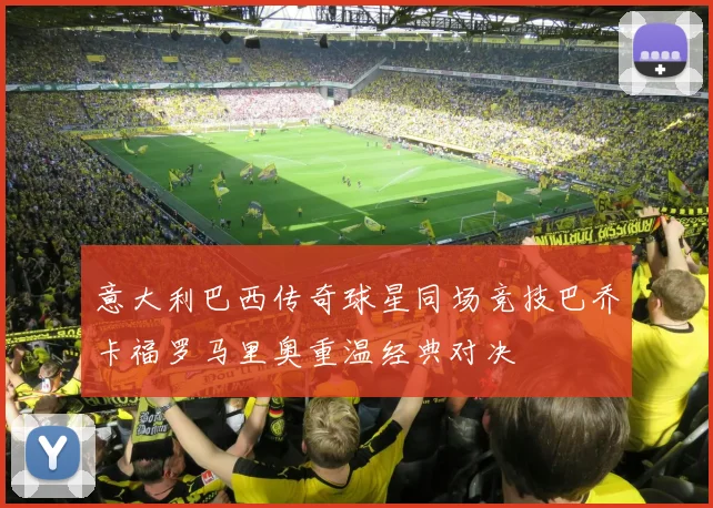 意大利巴西传奇球星同场竞技巴乔卡福罗马里奥重温经典对决