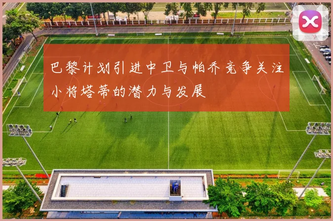 巴黎计划引进中卫与帕乔竞争关注小将塔蒂的潜力与发展