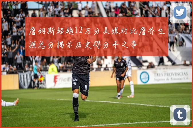 詹姆斯超越12万分美媒对比詹乔生涯总分揭示历史得分手之争