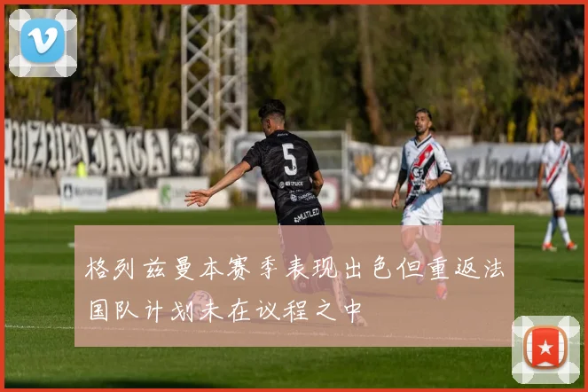 格列兹曼本赛季表现出色但重返法国队计划未在议程之中