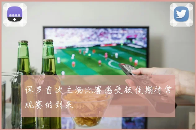 保罗首次主场比赛感受极佳期待常规赛的到来