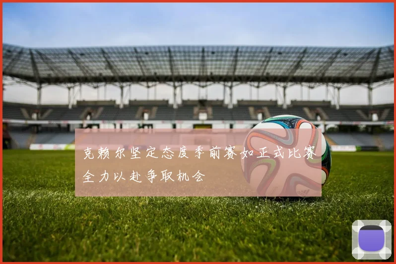 克赖尔坚定态度季前赛如正式比赛全力以赴争取机会