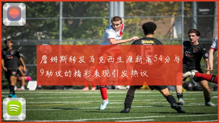 詹姆斯转发马克西生涯新高54分与9助攻的精彩表现引发热议