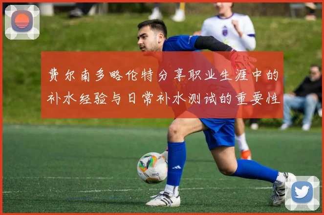 费尔南多略伦特分享职业生涯中的补水经验与日常补水测试的重要性