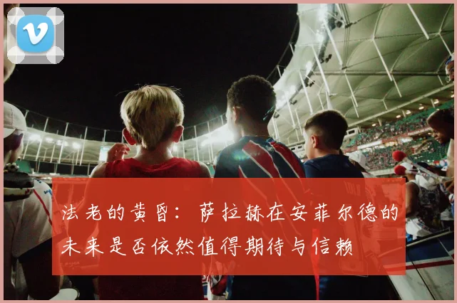 法老的黄昏：萨拉赫在安菲尔德的未来是否依然值得期待与信赖
