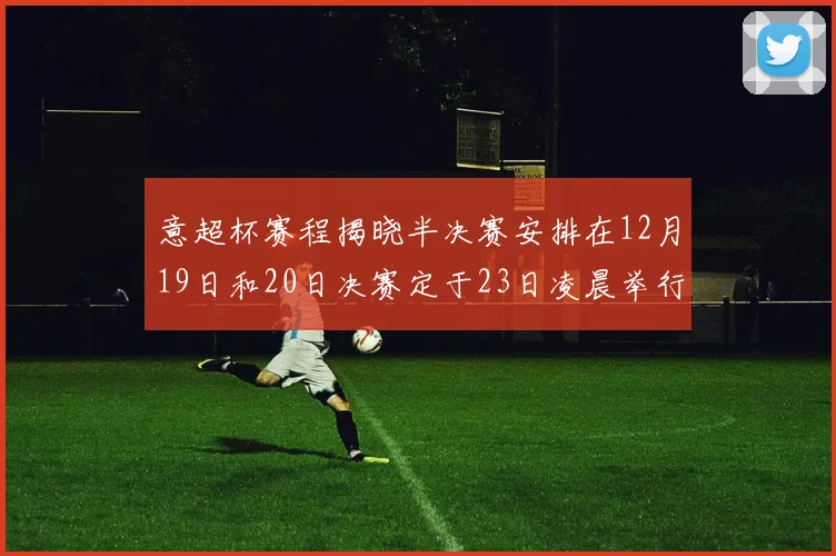 意超杯赛程揭晓半决赛安排在12月19日和20日决赛定于23日凌晨举行