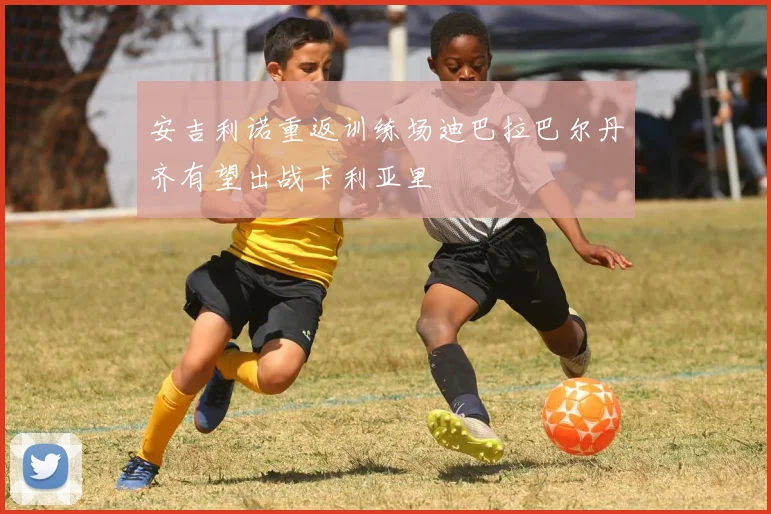 安吉利诺重返训练场迪巴拉巴尔丹齐有望出战卡利亚里