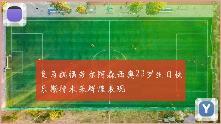 皇马祝福劳尔阿森西奥23岁生日快乐期待未来辉煌表现