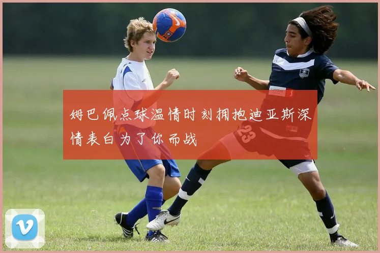 姆巴佩点球温情时刻拥抱迪亚斯深情表白为了你而战