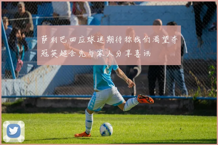 萨利巴回应球迷期待称我们渴望夺冠英超会先与家人分享喜讯