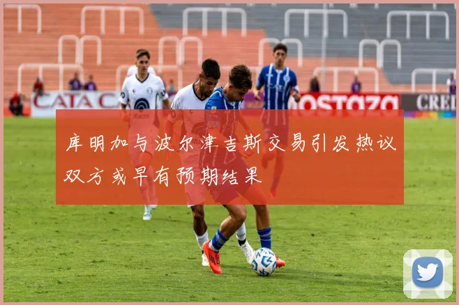 库明加与波尔津吉斯交易引发热议双方或早有预期结果