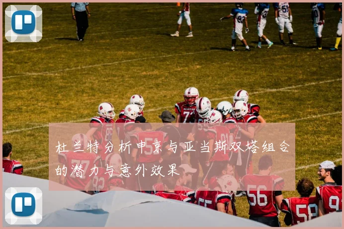 杜兰特分析申京与亚当斯双塔组合的潜力与意外效果