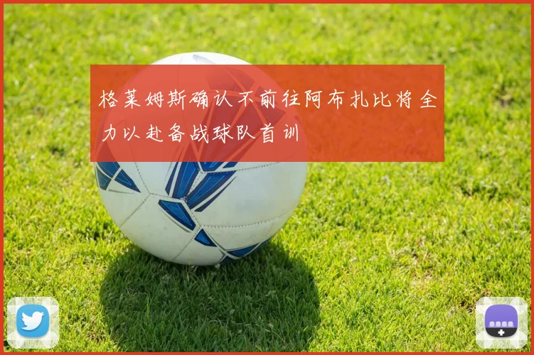 格莱姆斯确认不前往阿布扎比将全力以赴备战球队首训