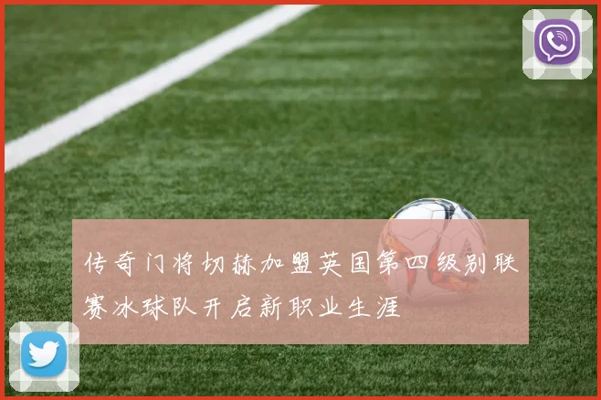 传奇门将切赫加盟英国第四级别联赛冰球队开启新职业生涯