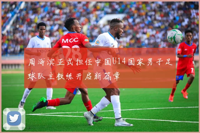 周海滨正式担任中国U14国家男子足球队主教练开启新篇章