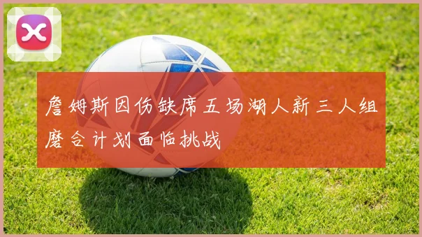 詹姆斯因伤缺席五场湖人新三人组磨合计划面临挑战