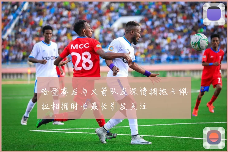 哈登赛后与火箭队友深情拥抱卡佩拉相拥时长最长引发关注