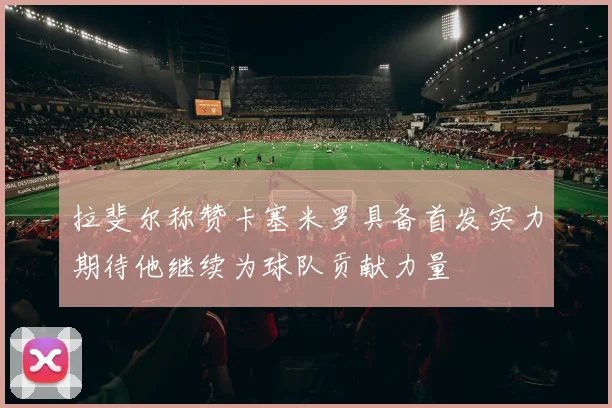 拉斐尔称赞卡塞米罗具备首发实力期待他继续为球队贡献力量