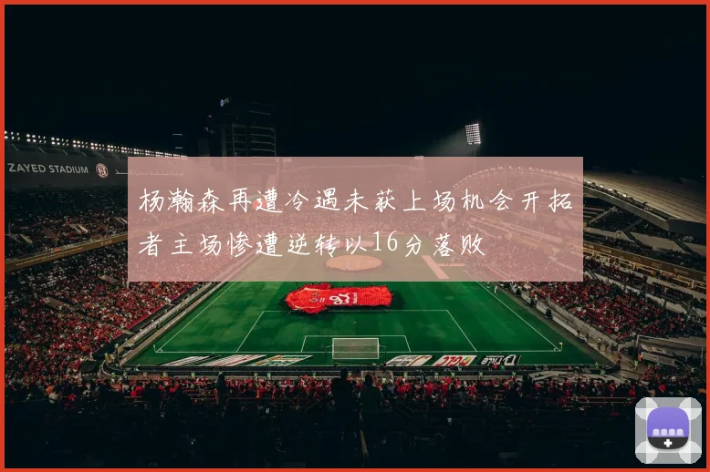 杨瀚森再遭冷遇未获上场机会开拓者主场惨遭逆转以16分落败