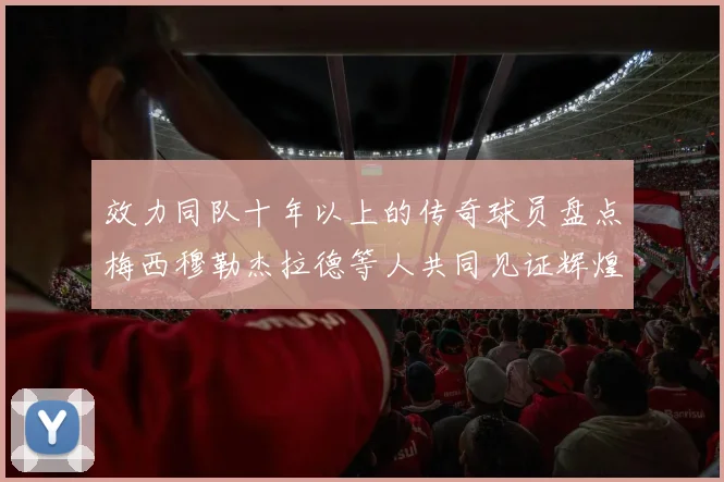 效力同队十年以上的传奇球员盘点梅西穆勒杰拉德等人共同见证辉煌岁月