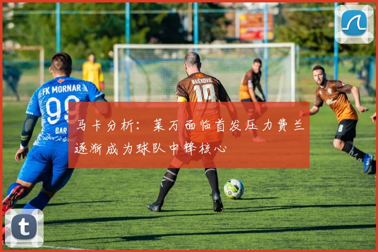马卡分析：莱万面临首发压力费兰逐渐成为球队中锋核心