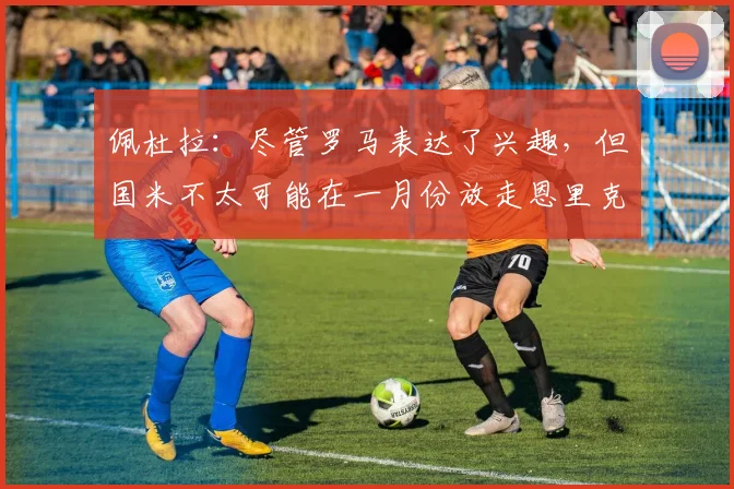 佩杜拉：尽管罗马表达了兴趣，但国米不太可能在一月份放走恩里克