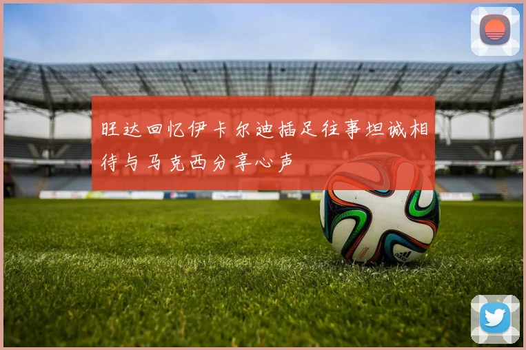 旺达回忆伊卡尔迪插足往事坦诚相待与马克西分享心声