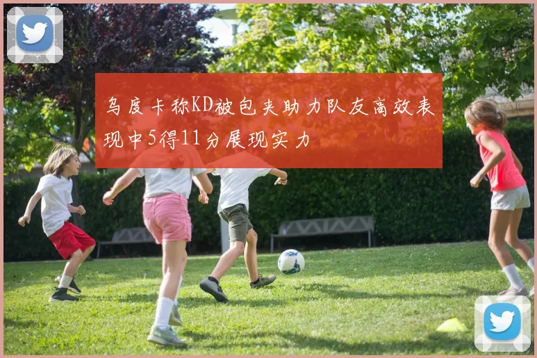 乌度卡称KD被包夹助力队友高效表现中5得11分展现实力