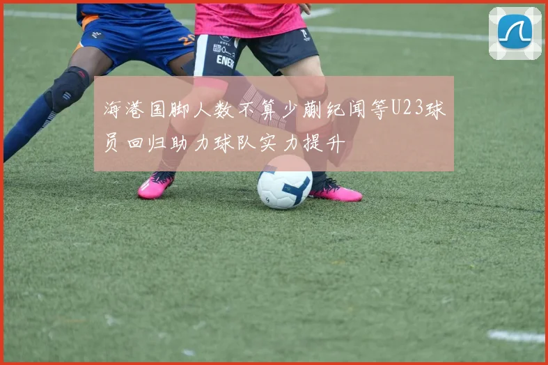 海港国脚人数不算少蒯纪闻等U23球员回归助力球队实力提升