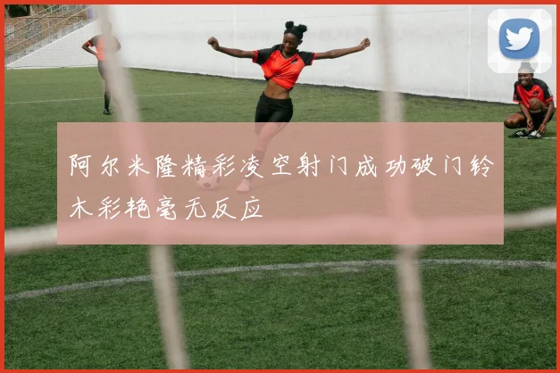 阿尔米隆精彩凌空射门成功破门铃木彩艳毫无反应