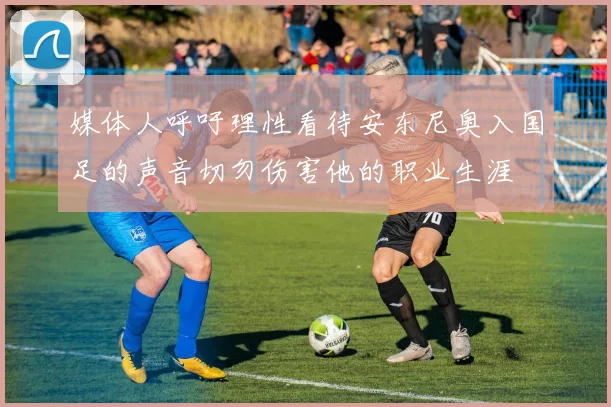 媒体人呼吁理性看待安东尼奥入国足的声音切勿伤害他的职业生涯