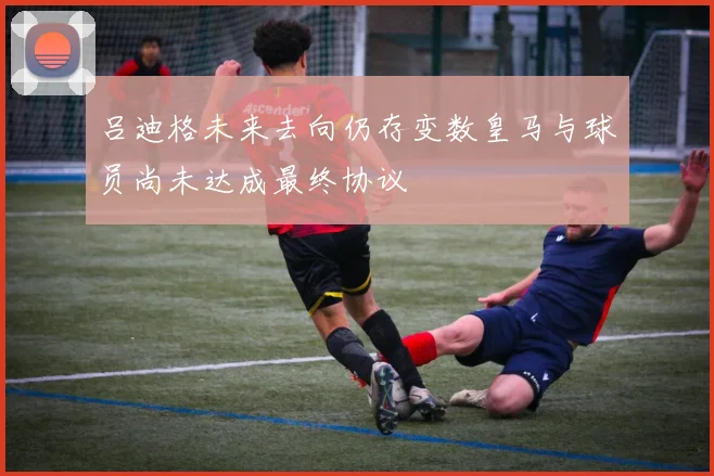 吕迪格未来去向仍存变数皇马与球员尚未达成最终协议