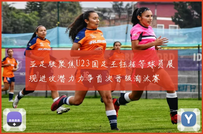 亚足联聚焦U23国足王钰栋等球员展现进攻潜力力争首次晋级淘汰赛