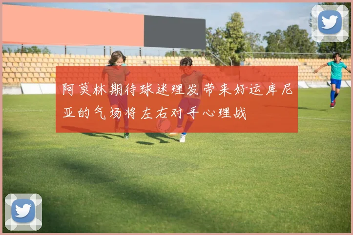 阿莫林期待球迷理发带来好运库尼亚的气场将左右对手心理战