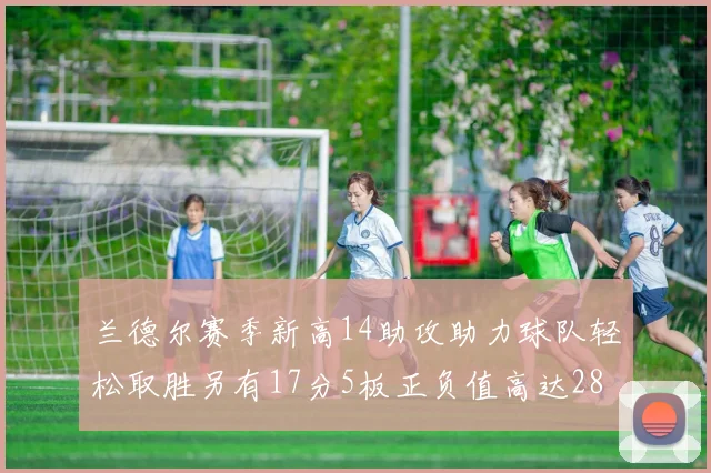 兰德尔赛季新高14助攻助力球队轻松取胜另有17分5板正负值高达28