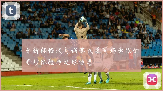 李新翔畅谈与偶像武磊同场竞技的奇妙体验与进球惊喜