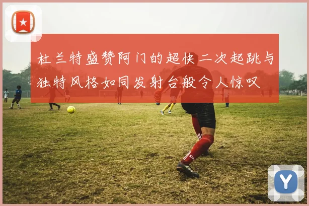 杜兰特盛赞阿门的超快二次起跳与独特风格如同发射台般令人惊叹