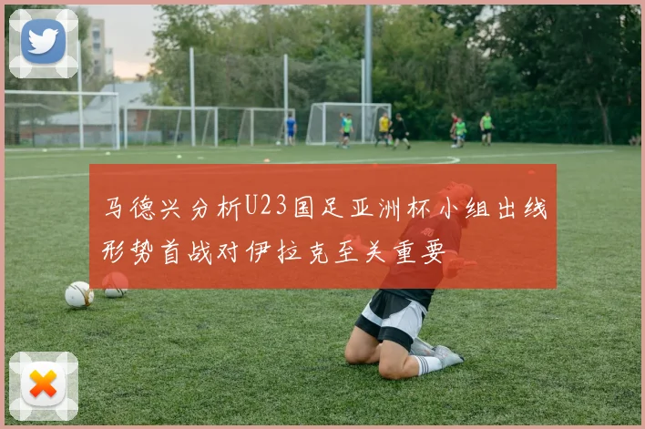 马德兴分析U23国足亚洲杯小组出线形势首战对伊拉克至关重要